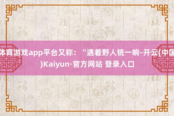 体育游戏app平台又称:“遇着野人铳一响-开云(中国)Kaiyun·官方网站 登录入口