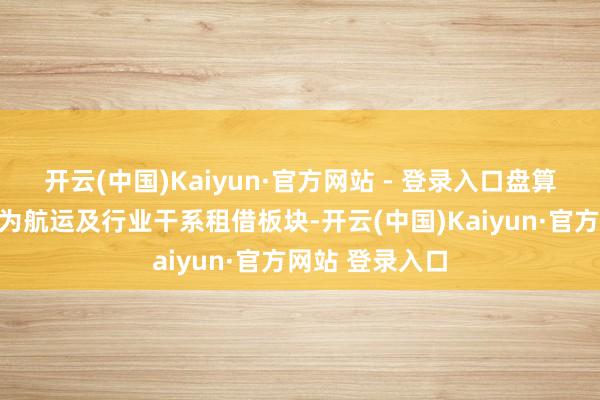 开云(中国)Kaiyun·官方网站 - 登录入口盘算推算业务板块为航运及行业干系租借板块-开云(中国)Kaiyun·官方网站 登录入口
