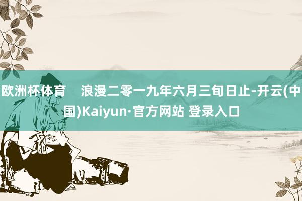 欧洲杯体育    浪漫二零一九年六月三旬日止-开云(中国)Kaiyun·官方网站 登录入口