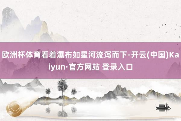 欧洲杯体育看着瀑布如星河流泻而下-开云(中国)Kaiyun·官方网站 登录入口