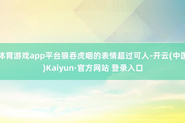 体育游戏app平台狼吞虎咽的表情超过可人-开云(中国)Kaiyun·官方网站 登录入口