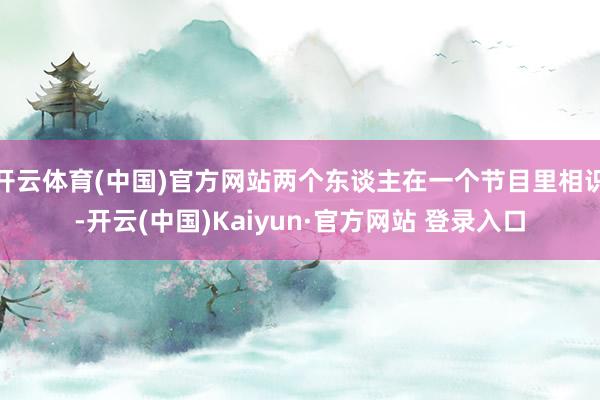 开云体育(中国)官方网站两个东谈主在一个节目里相识-开云(中国)Kaiyun·官方网站 登录入口