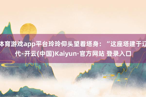 体育游戏app平台玲玲仰头望着塔身：“这座塔建于辽代-开云(中国)Kaiyun·官方网站 登录入口