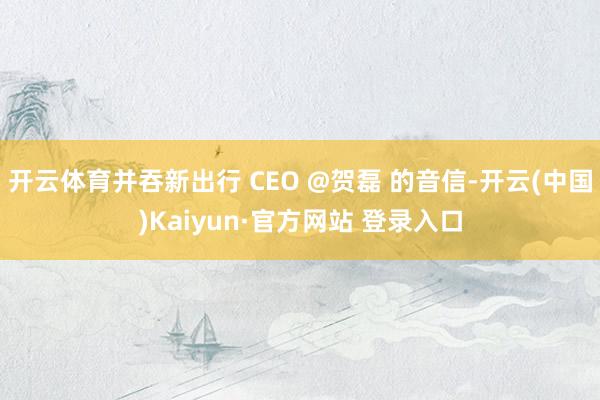 开云体育并吞新出行 CEO @贺磊 的音信-开云(中国)Kaiyun·官方网站 登录入口