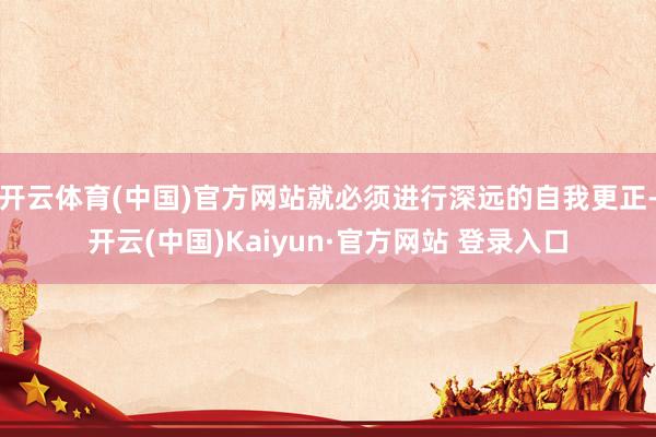 开云体育(中国)官方网站就必须进行深远的自我更正-开云(中国)Kaiyun·官方网站 登录入口