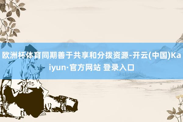 欧洲杯体育同期善于共享和分拨资源-开云(中国)Kaiyun·官方网站 登录入口
