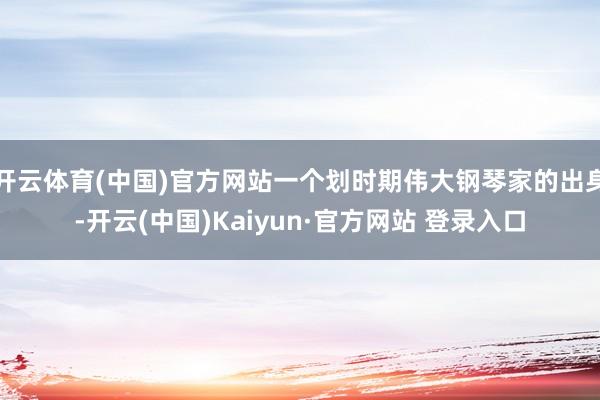 开云体育(中国)官方网站一个划时期伟大钢琴家的出身-开云(中国)Kaiyun·官方网站 登录入口