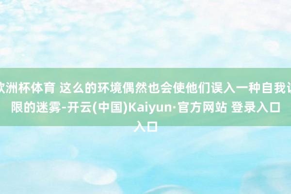 欧洲杯体育 这么的环境偶然也会使他们误入一种自我设限的迷雾-开云(中国)Kaiyun·官方网站 登录入口