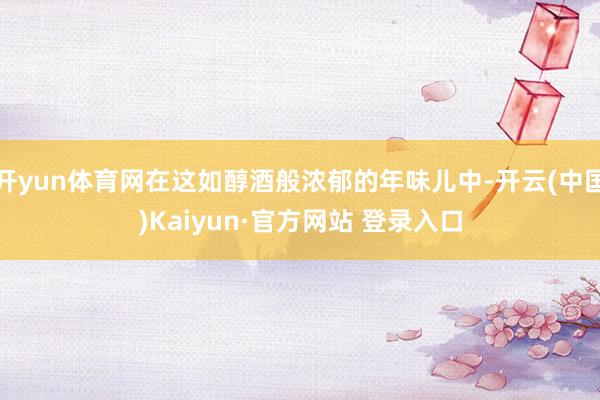 开yun体育网在这如醇酒般浓郁的年味儿中-开云(中国)Kaiyun·官方网站 登录入口