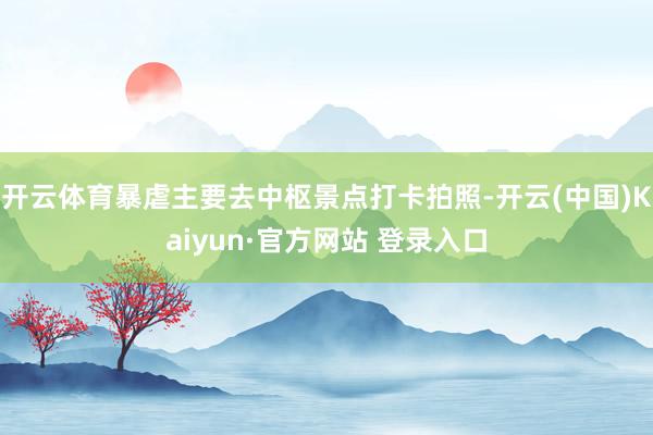 开云体育暴虐主要去中枢景点打卡拍照-开云(中国)Kaiyun·官方网站 登录入口