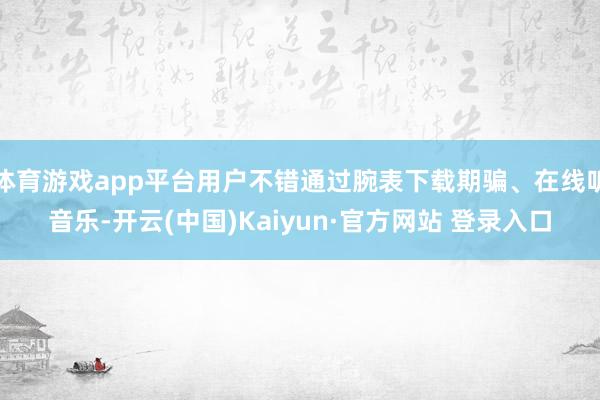 体育游戏app平台用户不错通过腕表下载期骗、在线听音乐-开云(中国)Kaiyun·官方网站 登录入口