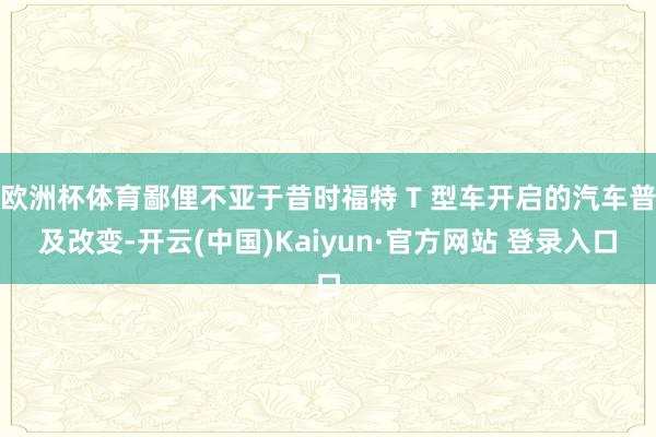 欧洲杯体育鄙俚不亚于昔时福特 T 型车开启的汽车普及改变-开云(中国)Kaiyun·官方网站 登录入口