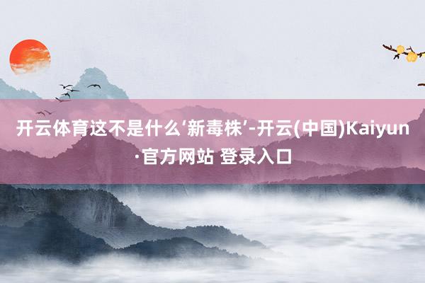 开云体育这不是什么‘新毒株’-开云(中国)Kaiyun·官方网站 登录入口