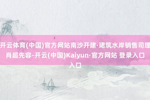 开云体育(中国)官方网站南沙开建·珺筑水岸销售司理肖超先容-开云(中国)Kaiyun·官方网站 登录入口