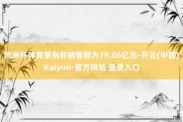 欧洲杯体育第别称销售额为79.06亿元-开云(中国)Kaiyun·官方网站 登录入口