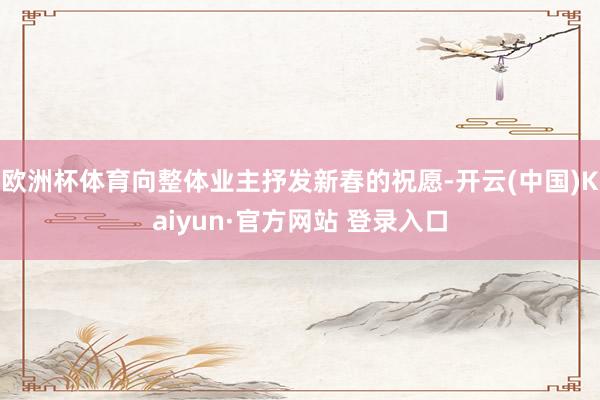 欧洲杯体育向整体业主抒发新春的祝愿-开云(中国)Kaiyun·官方网站 登录入口