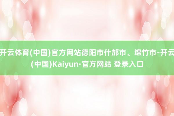 开云体育(中国)官方网站德阳市什邡市、绵竹市-开云(中国)Kaiyun·官方网站 登录入口