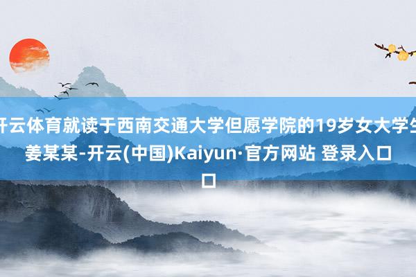 开云体育就读于西南交通大学但愿学院的19岁女大学生姜某某-开云(中国)Kaiyun·官方网站 登录入口