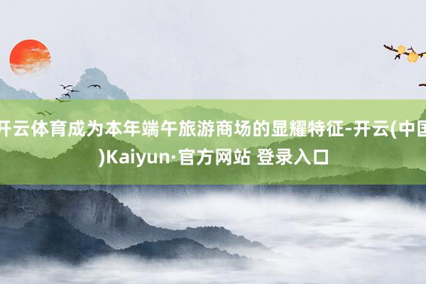 开云体育成为本年端午旅游商场的显耀特征-开云(中国)Kaiyun·官方网站 登录入口