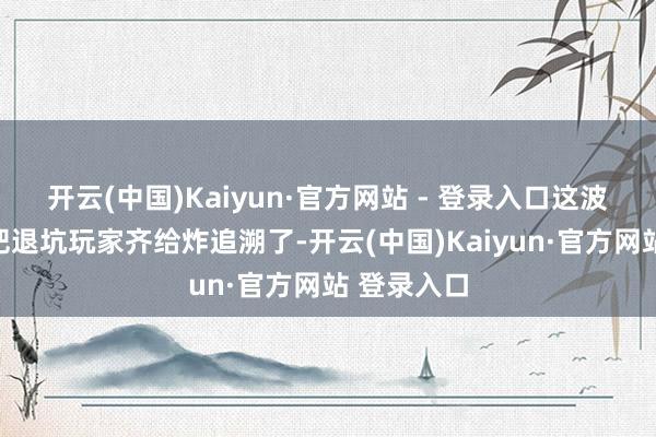 开云(中国)Kaiyun·官方网站 - 登录入口这波操作径直把退坑玩家齐给炸追溯了-开云(中国)Kaiyun·官方网站 登录入口