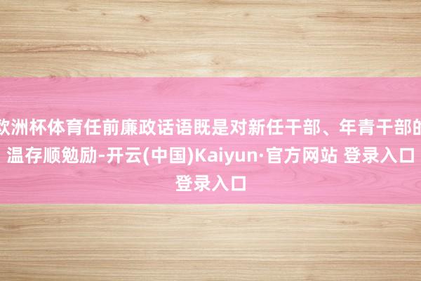 欧洲杯体育任前廉政话语既是对新任干部、年青干部的温存顺勉励-开云(中国)Kaiyun·官方网站 登录入口