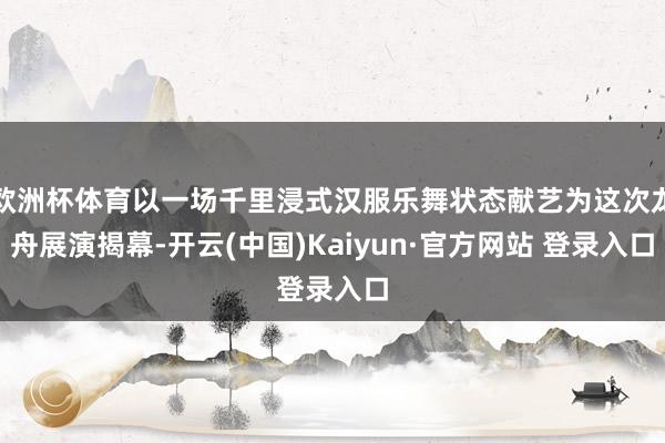 欧洲杯体育以一场千里浸式汉服乐舞状态献艺为这次龙舟展演揭幕-开云(中国)Kaiyun·官方网站 登录入口
