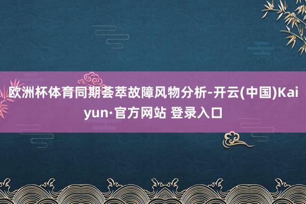 欧洲杯体育同期荟萃故障风物分析-开云(中国)Kaiyun·官方网站 登录入口