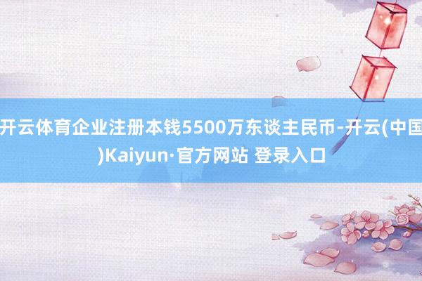 开云体育企业注册本钱5500万东谈主民币-开云(中国)Kaiyun·官方网站 登录入口