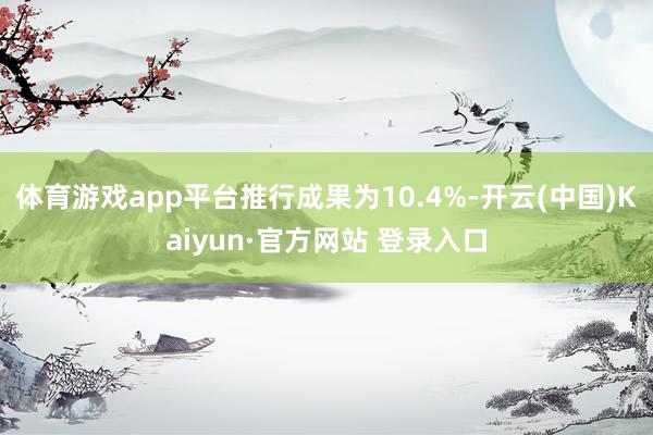 体育游戏app平台推行成果为10.4%-开云(中国)Kaiyun·官方网站 登录入口
