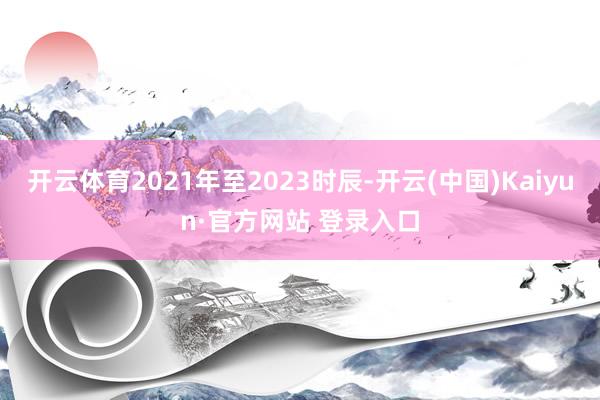开云体育2021年至2023时辰-开云(中国)Kaiyun·官方网站 登录入口
