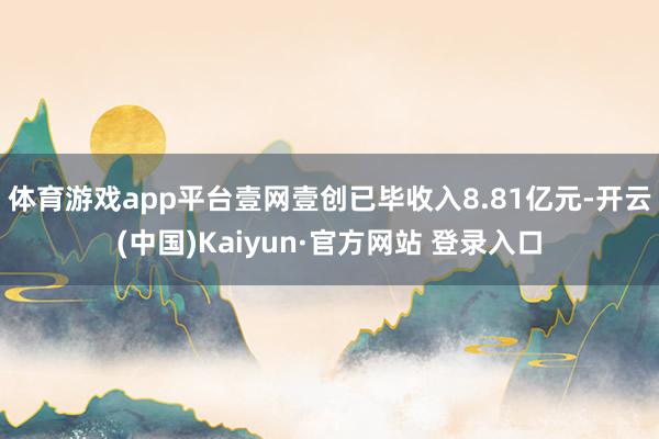 体育游戏app平台壹网壹创已毕收入8.81亿元-开云(中国)Kaiyun·官方网站 登录入口
