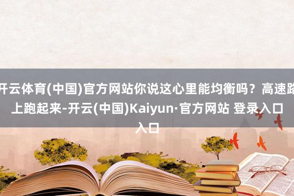 开云体育(中国)官方网站你说这心里能均衡吗？高速路上跑起来-开云(中国)Kaiyun·官方网站 登录入口