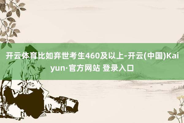 开云体育比如弃世考生460及以上-开云(中国)Kaiyun·官方网站 登录入口
