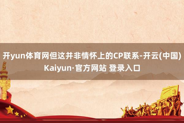 开yun体育网但这并非情怀上的CP联系-开云(中国)Kaiyun·官方网站 登录入口