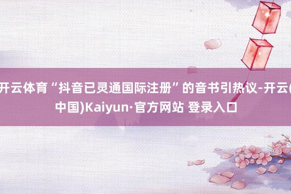 开云体育“抖音已灵通国际注册”的音书引热议-开云(中国)Kaiyun·官方网站 登录入口