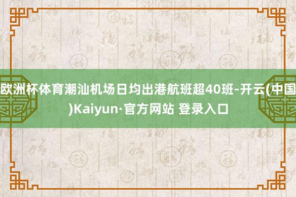 欧洲杯体育潮汕机场日均出港航班超40班-开云(中国)Kaiyun·官方网站 登录入口