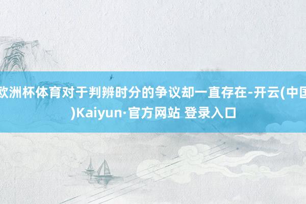 欧洲杯体育对于判辨时分的争议却一直存在-开云(中国)Kaiyun·官方网站 登录入口