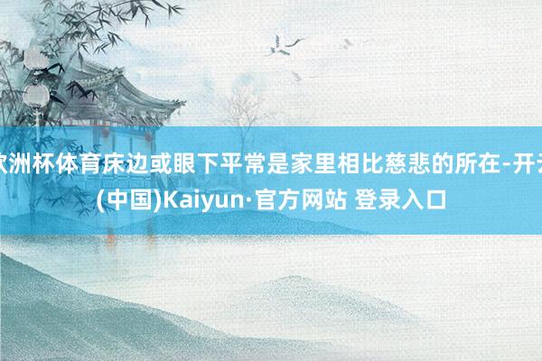 欧洲杯体育床边或眼下平常是家里相比慈悲的所在-开云(中国)Kaiyun·官方网站 登录入口
