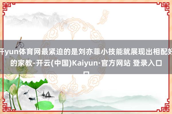 开yun体育网最紧迫的是刘亦菲小技能就展现出相配好的家教-开云(中国)Kaiyun·官方网站 登录入口