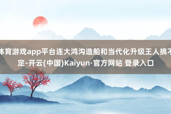 体育游戏app平台连大鸿沟造船和当代化升级王人搞不定-开云(中国)Kaiyun·官方网站 登录入口