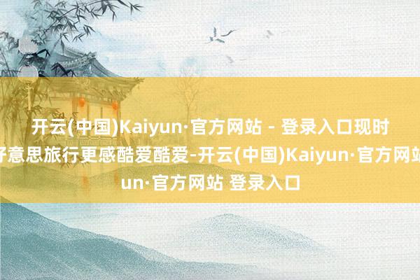 开云(中国)Kaiyun·官方网站 - 登录入口现时他们对赴好意思旅行更感酷爱酷爱-开云(中国)Kaiyun·官方网站 登录入口