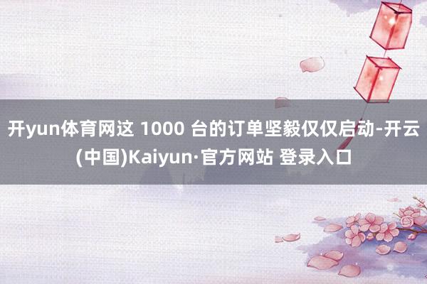 开yun体育网这 1000 台的订单坚毅仅仅启动-开云(中国)Kaiyun·官方网站 登录入口