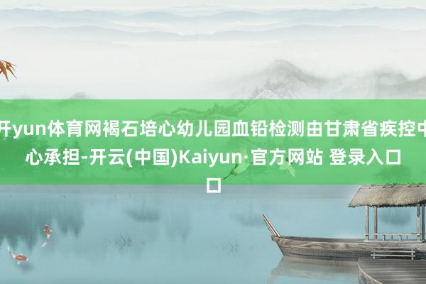 开yun体育网褐石培心幼儿园血铅检测由甘肃省疾控中心承担-开云(中国)Kaiyun·官方网站 登录入口