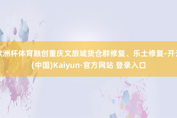欧洲杯体育融创重庆文旅城货仓群修复、乐土修复-开云(中国)Kaiyun·官方网站 登录入口