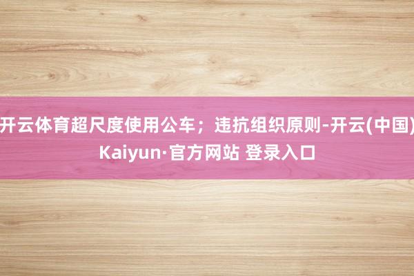 开云体育超尺度使用公车；违抗组织原则-开云(中国)Kaiyun·官方网站 登录入口
