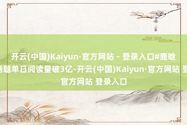 开云(中国)Kaiyun·官方网站 - 登录入口#鹿晗回春#话题单日阅读量破3亿-开云(中国)Kaiyun·官方网站 登录入口