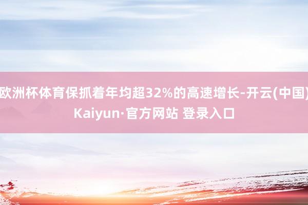 欧洲杯体育保抓着年均超32%的高速增长-开云(中国)Kaiyun·官方网站 登录入口