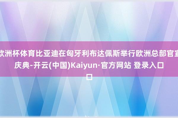 欧洲杯体育比亚迪在匈牙利布达佩斯举行欧洲总部官宣庆典-开云(中国)Kaiyun·官方网站 登录入口