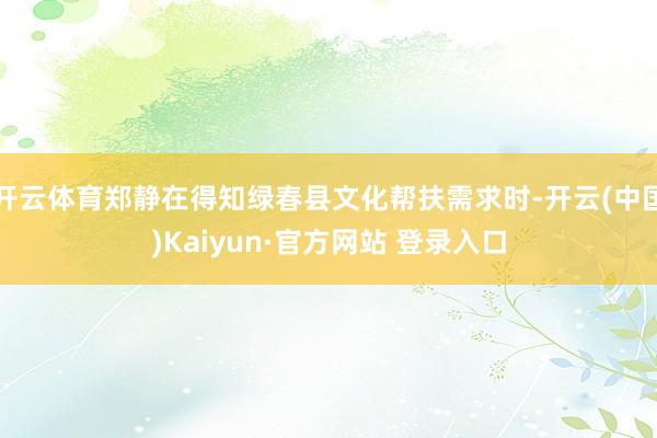 开云体育郑静在得知绿春县文化帮扶需求时-开云(中国)Kaiyun·官方网站 登录入口