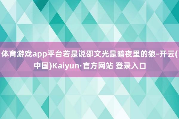 体育游戏app平台若是说邵文光是暗夜里的狼-开云(中国)Kaiyun·官方网站 登录入口